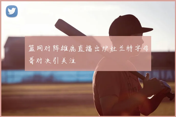 篮网对阵雄鹿直播出炉杜兰特字母哥对决引关注
