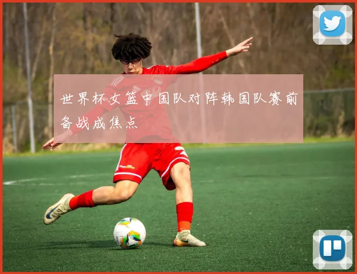 世界杯女篮中国队对阵韩国队赛前备战成焦点
