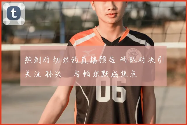 热刺对切尔西直播预告 两队对决引关注 孙兴慜与帕尔默成焦点