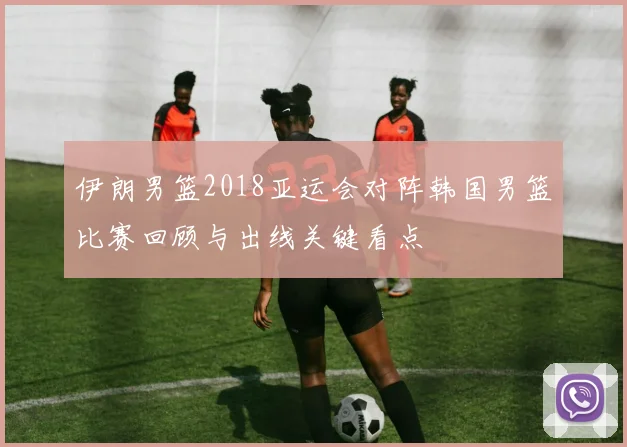 伊朗男篮2018亚运会对阵韩国男篮比赛回顾与出线关键看点