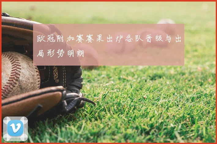欧冠附加赛赛果出炉各队晋级与出局形势明朗