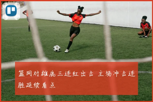 篮网对雄鹿三连红出击 主场冲击连胜延续看点