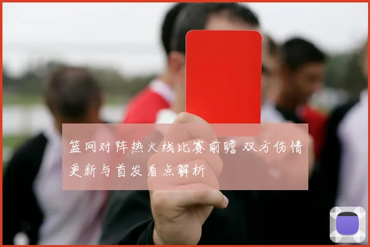 篮网对阵热火线比赛前瞻 双方伤情更新与首发看点解析