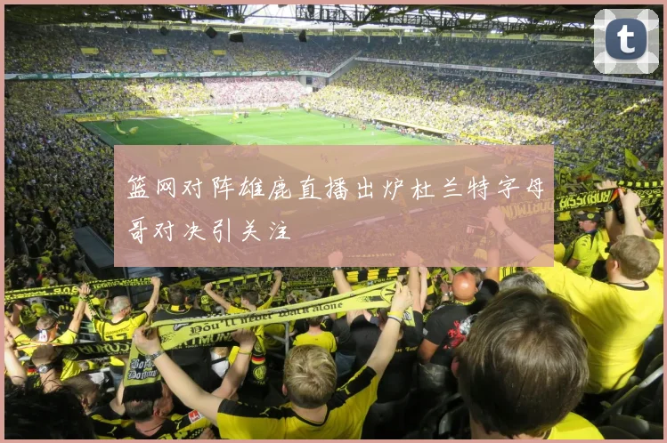 篮网对阵雄鹿直播出炉杜兰特字母哥对决引关注