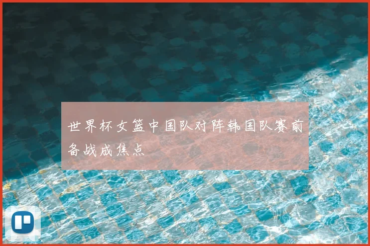 世界杯女篮中国队对阵韩国队赛前备战成焦点