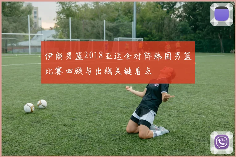 伊朗男篮2018亚运会对阵韩国男篮比赛回顾与出线关键看点