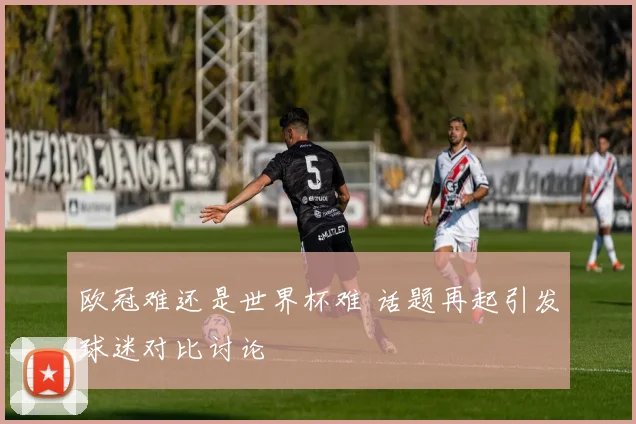 欧冠难还是世界杯难 话题再起引发球迷对比讨论