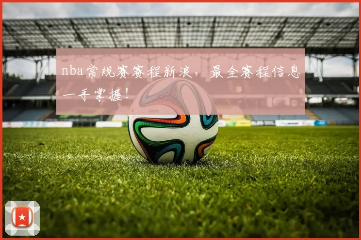 nba常规赛赛程新浪,最全赛程信息一手掌握!