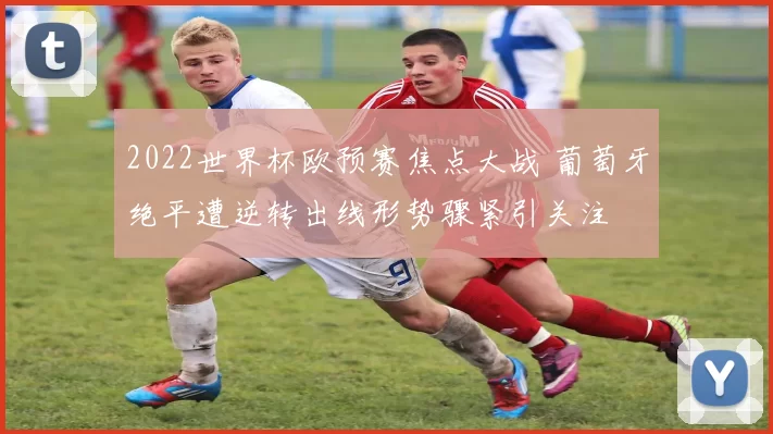 2022世界杯欧预赛焦点大战 葡萄牙绝平遭逆转出线形势骤紧引关注