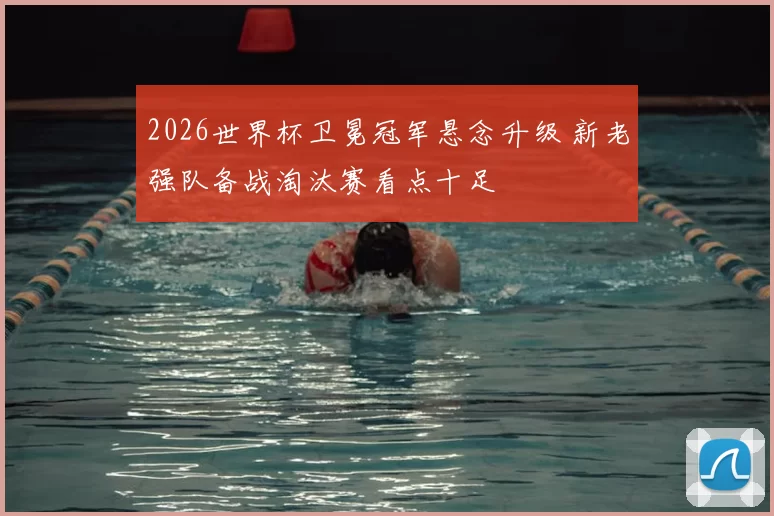 2026世界杯卫冕冠军悬念升级 新老强队备战淘汰赛看点十足