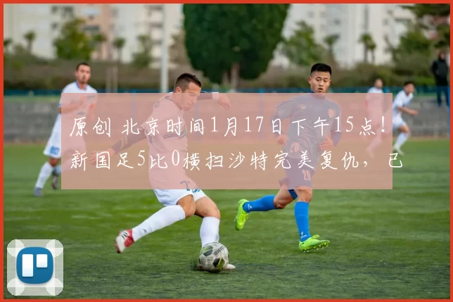 原创 北京时间1月17日下午15点！新国足5比0横扫沙特完美复仇，已被辟谣