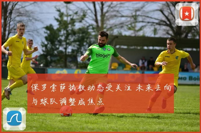 保罗索萨执教动态受关注 未来去向与球队调整成焦点