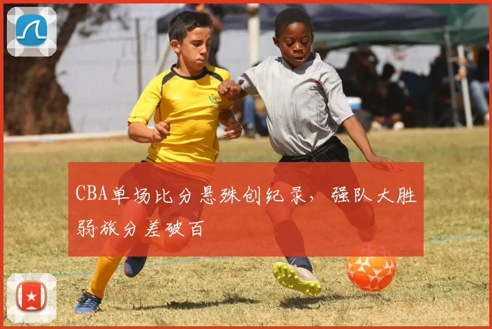 CBA单场比分悬殊创纪录,强队大胜弱旅分差破百