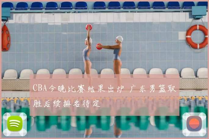 CBA今晚比赛结果出炉 广东男篮取胜后续排名待定