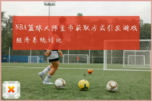 NBA篮球大师金币获取方式引发游戏经济系统讨论