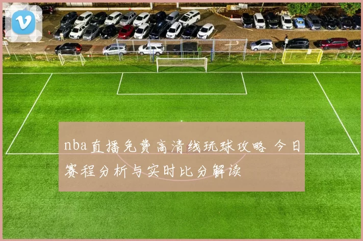 nba直播免费高清线玩球攻略 今日赛程分析与实时比分解读