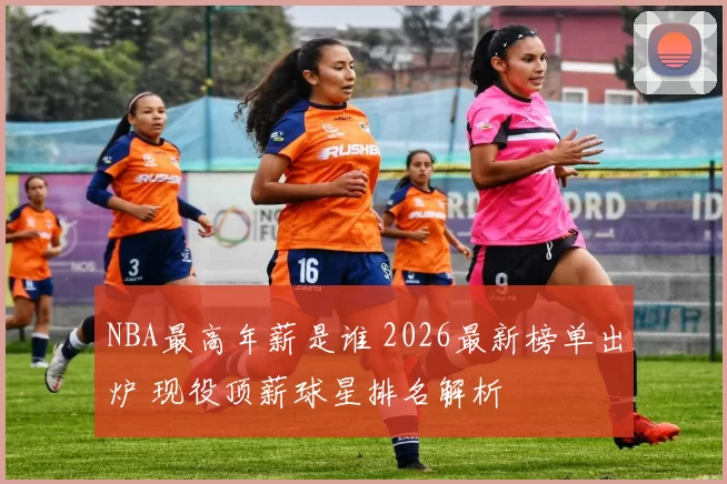 NBA最高年薪是谁 2026最新榜单出炉 现役顶薪球星排名解析