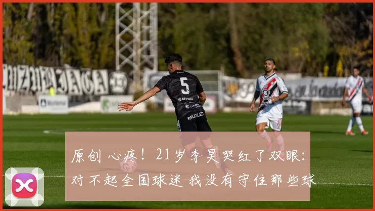 原创 心疼！21岁李昊哭红了双眼：对不起全国球迷 我没有守住那些球