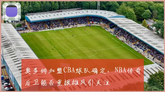 奥多姆加盟CBA球队确定，NBA传奇后卫能否重振雄风引关注