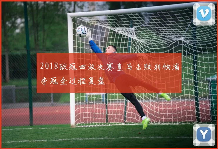 2018欧冠回放决赛皇马击败利物浦夺冠全过程复盘