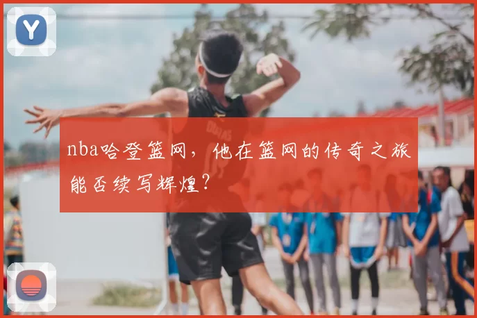 nba哈登篮网，他在篮网的传奇之旅能否续写辉煌？