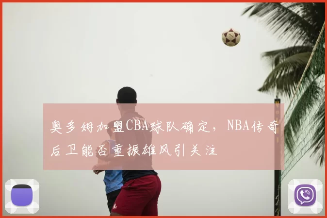 奥多姆加盟CBA球队确定，NBA传奇后卫能否重振雄风引关注