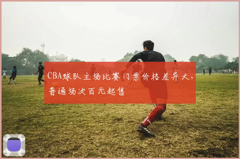 CBA球队主场比赛门票价格差异大，普通场次百元起售