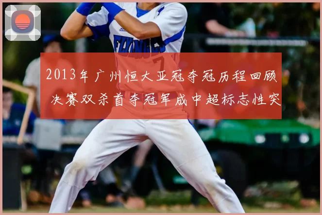 2013年广州恒大亚冠夺冠历程回顾 决赛双杀首夺冠军成中超标志性突破