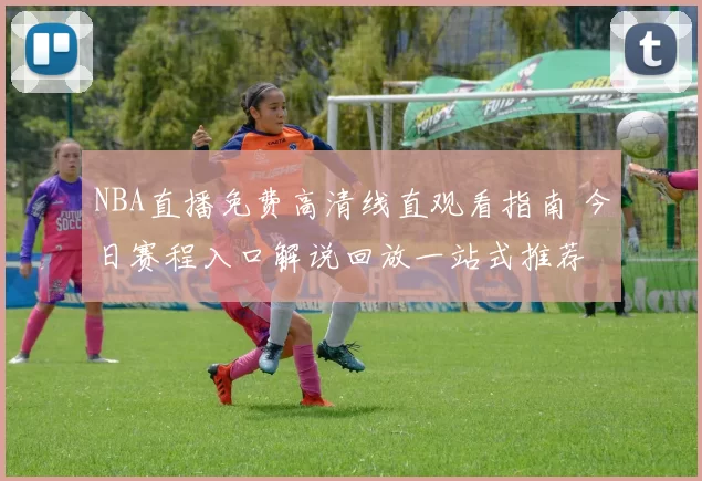 NBA直播免费高清线直观看指南 今日赛程入口解说回放一站式推荐
