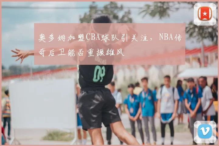 奥多姆加盟CBA球队引关注，NBA传奇后卫能否重振雄风