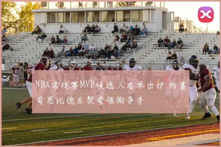 NBA常规赛MVP候选人名单出炉 约基奇恩比德东契奇领衔争夺