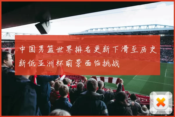 中国男篮世界排名更新下滑至历史新低亚洲杯前景面临挑战