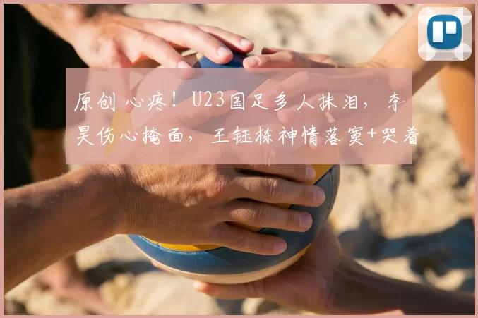 原创 心疼！U23国足多人抹泪，李昊伤心掩面，王钰栋神情落寞+哭着谢场