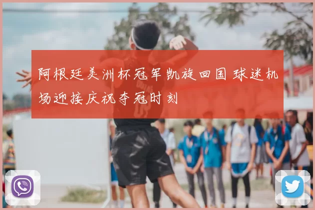 阿根廷美洲杯冠军凯旋回国 球迷机场迎接庆祝夺冠时刻
