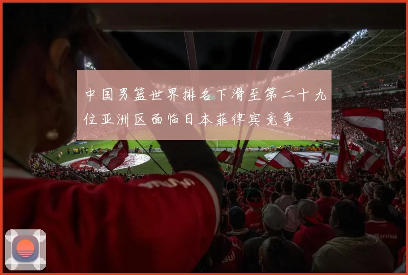 中国男篮世界排名下滑至第二十九位亚洲区面临日本菲律宾竞争