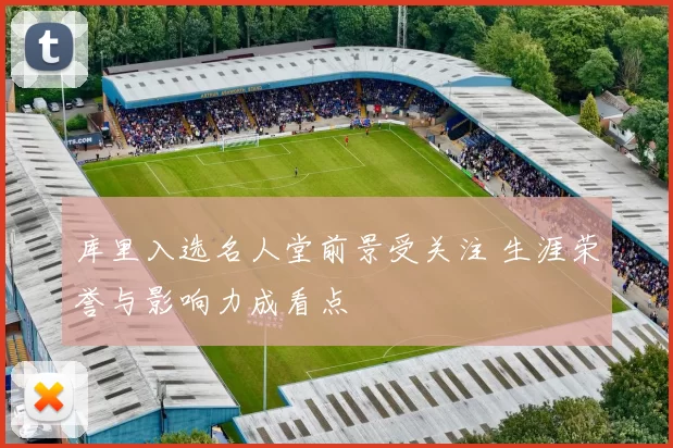库里入选名人堂前景受关注 生涯荣誉与影响力成看点