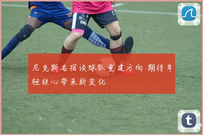 尼克斯名宿谈球队重建方向 期待年轻核心带来新变化