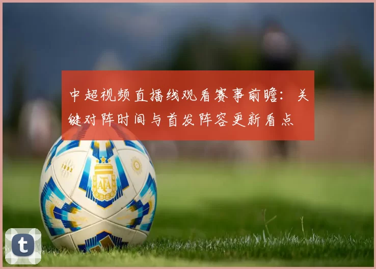 中超视频直播线观看赛事前瞻:关键对阵时间与首发阵容更新看点