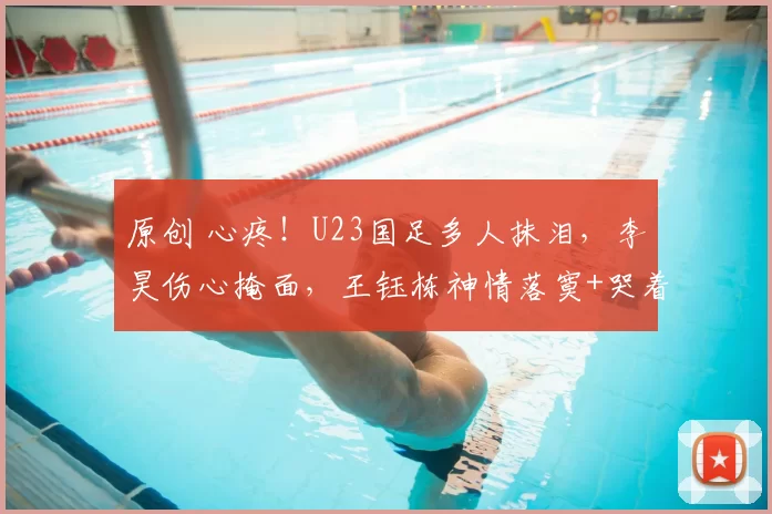 原创 心疼！U23国足多人抹泪，李昊伤心掩面，王钰栋神情落寞+哭着谢场
