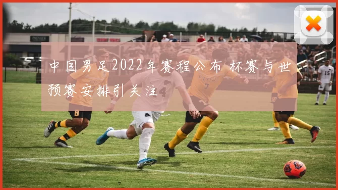中国男足2022年赛程公布 杯赛与世预赛安排引关注