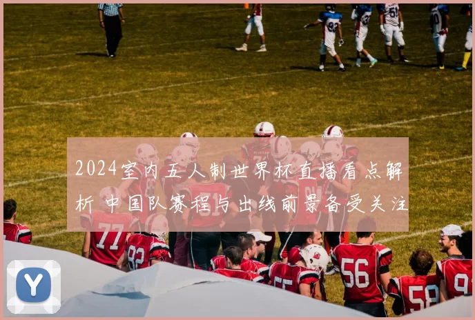 2024室内五人制世界杯直播看点解析 中国队赛程与出线前景备受关注