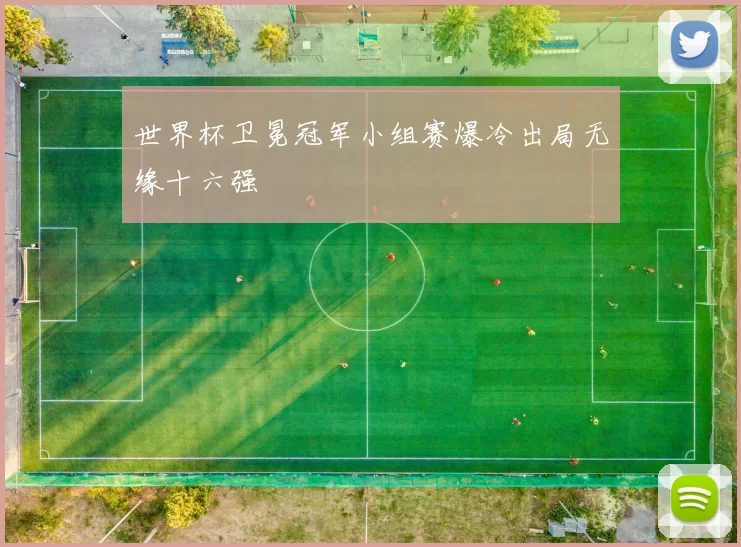 世界杯卫冕冠军小组赛爆冷出局无缘十六强