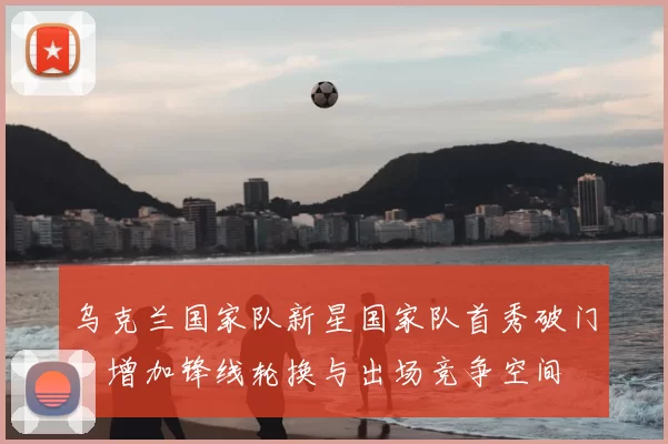 乌克兰国家队新星国家队首秀破门，增加锋线轮换与出场竞争空间