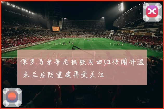 保罗马尔蒂尼执教或回归传闻升温 米兰后防重建再受关注