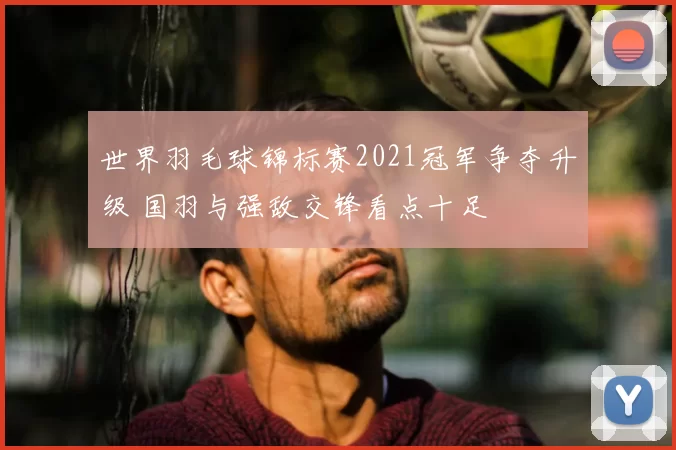 世界羽毛球锦标赛2021冠军争夺升级 国羽与强敌交锋看点十足
