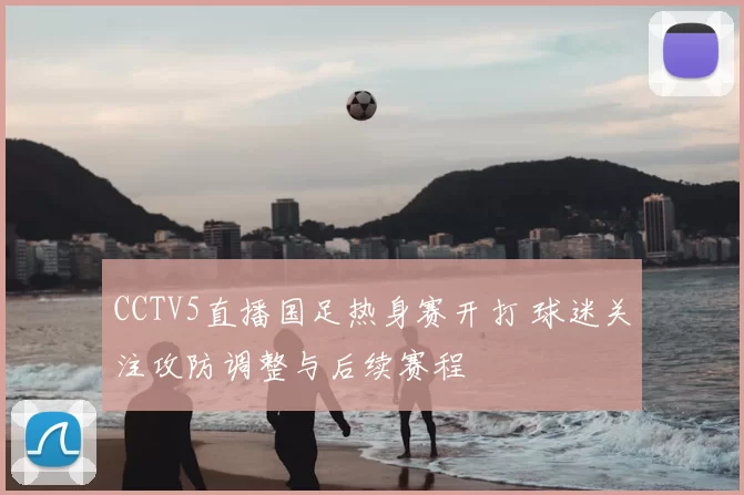 CCTV5直播国足热身赛开打 球迷关注攻防调整与后续赛程
