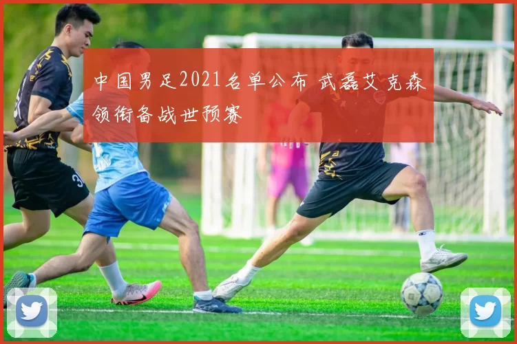 中国男足2021名单公布 武磊艾克森领衔备战世预赛