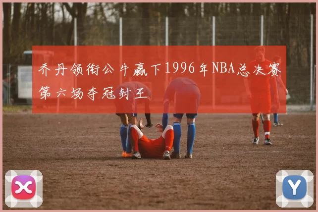 乔丹领衔公牛赢下1996年NBA总决赛第六场夺冠封王