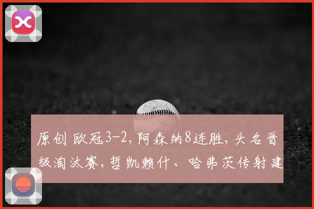 原创 欧冠3-2,阿森纳8连胜,头名晋级淘汰赛,哲凯赖什、哈弗茨传射建功