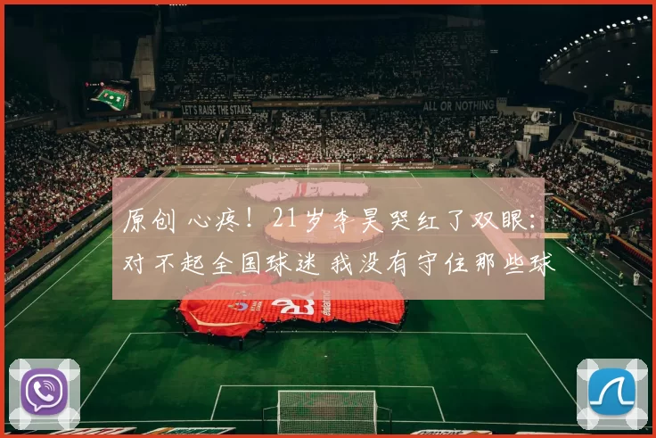 原创 心疼！21岁李昊哭红了双眼：对不起全国球迷 我没有守住那些球